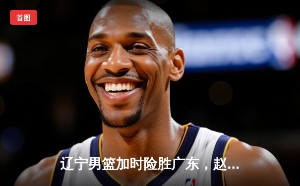 辽宁男篮加时险胜广东，赵继伟33+8+5率队夺赛点