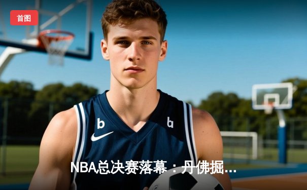 NBA总决赛落幕：丹佛掘金队4-2击败迈阿密热火队，首度加冕总冠军