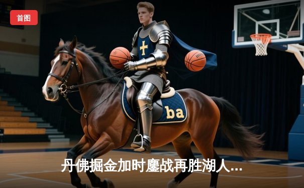 丹佛掘金加时鏖战再胜湖人，约基奇三双统治内线锁定赛点